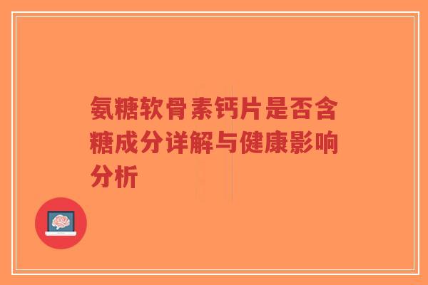 氨糖软骨素钙片是否含糖成分详解与健康影响分析