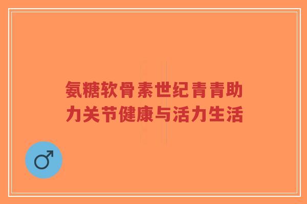 氨糖软骨素世纪青青助力关节健康与活力生活