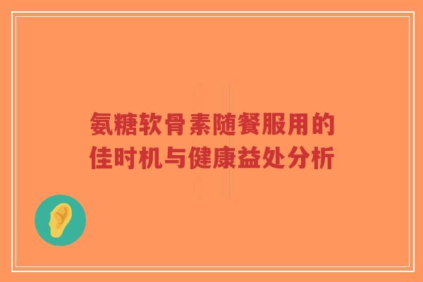 氨糖软骨素随餐服用的佳时机与健康益处分析
