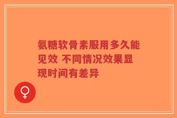 氨糖软骨素服用多久能见效 不同情况效果显现时间有差异