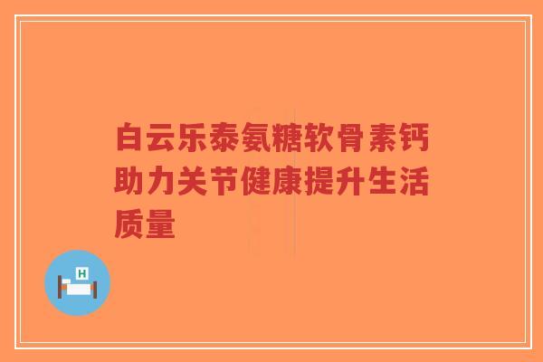 白云乐泰氨糖软骨素钙助力关节健康提升生活质量
