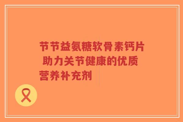 节节益氨糖软骨素钙片 助力关节健康的优质营养补充剂