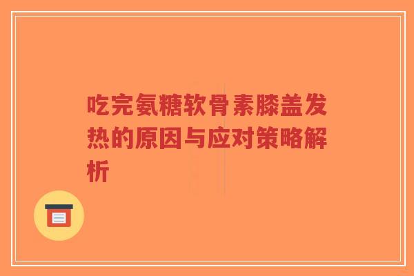 吃完氨糖软骨素膝盖发热的原因与应对策略解析