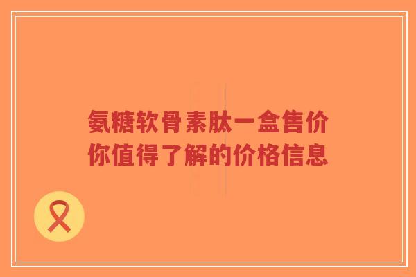 氨糖软骨素肽一盒售价你值得了解的价格信息