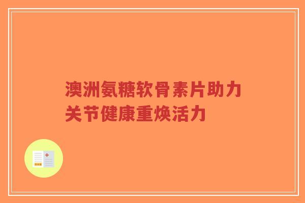 澳洲氨糖软骨素片助力关节健康重焕活力