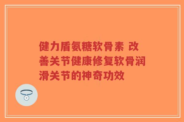 健力盾氨糖软骨素 改善关节健康修复软骨润滑关节的神奇功效