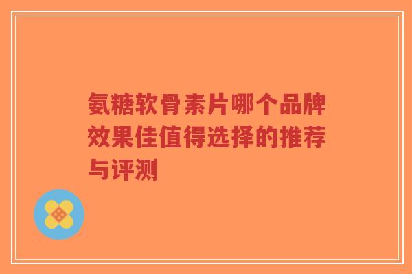 氨糖软骨素片哪个品牌效果佳值得选择的推荐与评测
