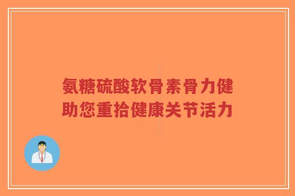氨糖硫酸软骨素骨力健助您重拾健康关节活力
