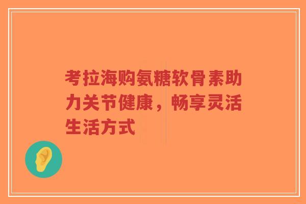 考拉海购氨糖软骨素助力关节健康，畅享灵活生活方式