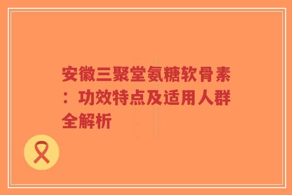 安徽三聚堂氨糖软骨素：功效特点及适用人群全解析