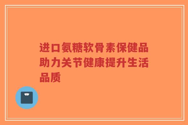 进口氨糖软骨素保健品助力关节健康提升生活品质