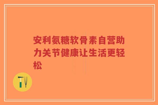 安利氨糖软骨素自营助力关节健康让生活更轻松