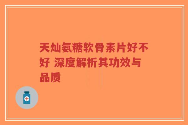 天灿氨糖软骨素片好不好 深度解析其功效与品质