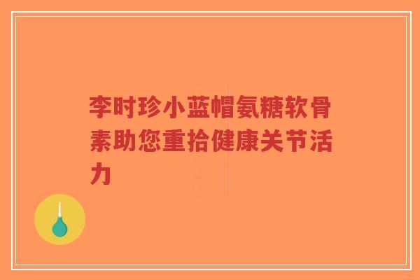 李时珍小蓝帽氨糖软骨素助您重拾健康关节活力