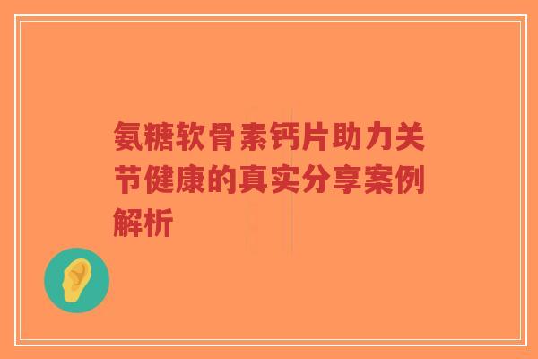 氨糖软骨素钙片助力关节健康的真实分享案例解析