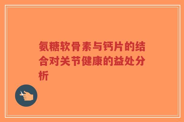 氨糖软骨素与钙片的结合对关节健康的益处分析