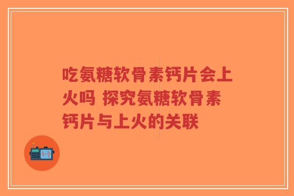吃氨糖软骨素钙片会上火吗 探究氨糖软骨素钙片与上火的关联
