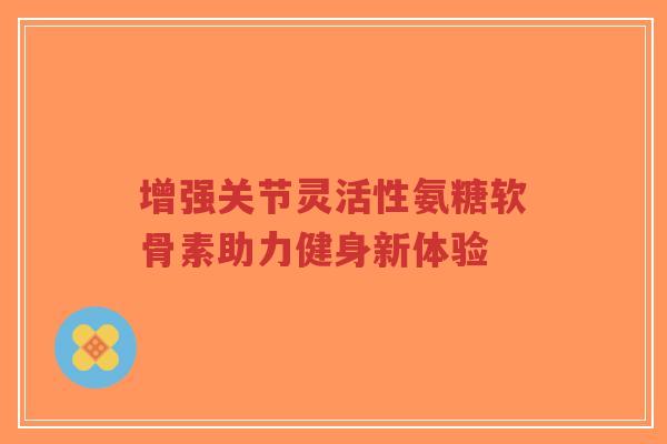 增强关节灵活性氨糖软骨素助力健身新体验 增强关节灵活性氨糖软骨素助力健身新体验