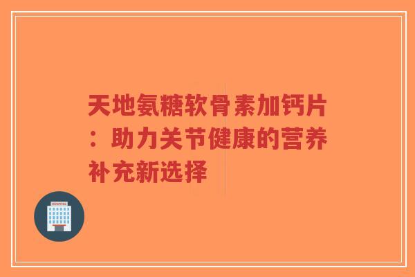 天地氨糖软骨素加钙片：助力关节健康的营养补充新选择