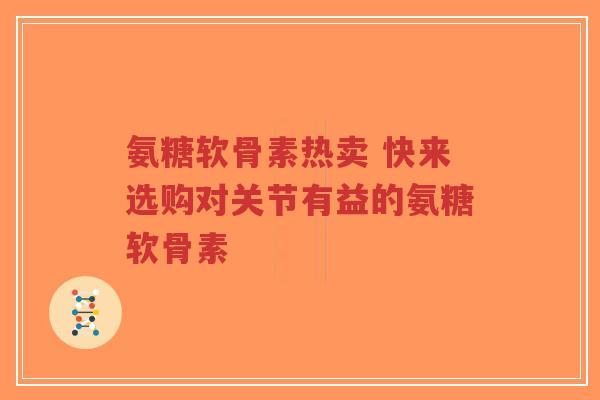 氨糖软骨素热卖 快来选购对关节有益的氨糖软骨素