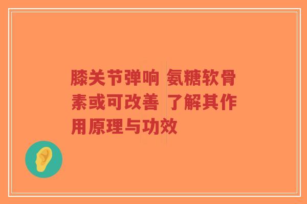 膝关节弹响 氨糖软骨素或可改善 了解其作用原理与功效