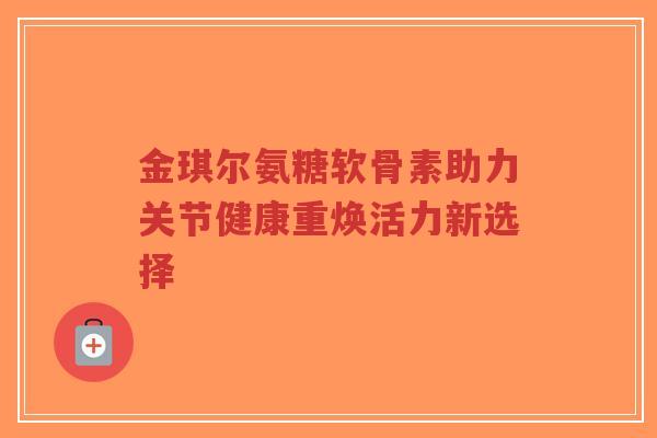 金琪尔氨糖软骨素助力关节健康重焕活力新选择