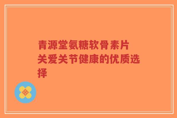青源堂氨糖软骨素片 关爱关节健康的优质选择