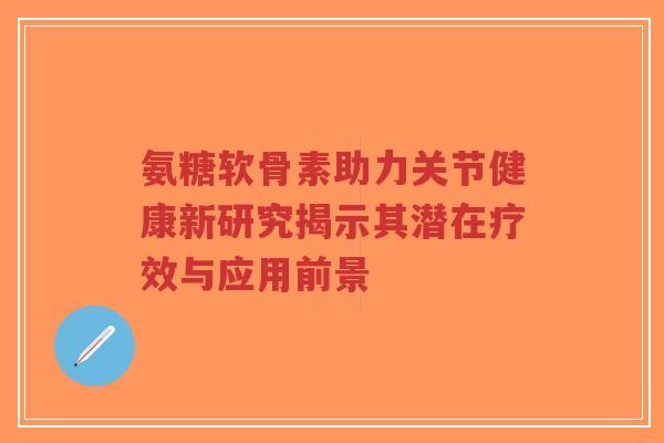 氨糖软骨素助力关节健康新研究揭示其潜在疗效与应用前景