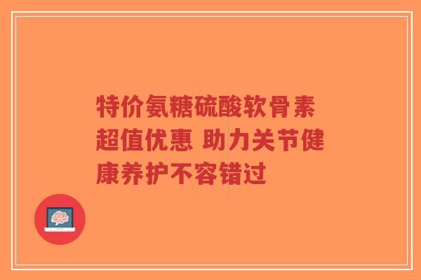 特价氨糖硫酸软骨素 超值优惠 助力关节健康养护不容错过