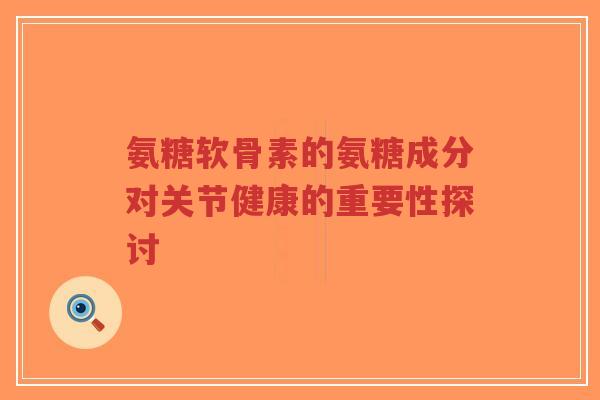 氨糖软骨素的氨糖成分对关节健康的重要性探讨