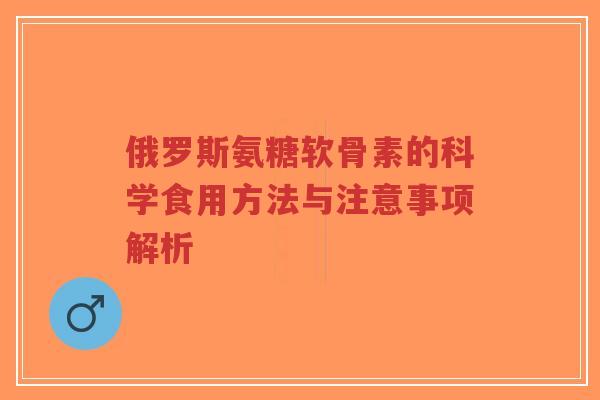 俄罗斯氨糖软骨素的科学食用方法与注意事项解析