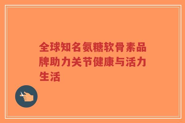 全球知名氨糖软骨素品牌助力关节健康与活力生活