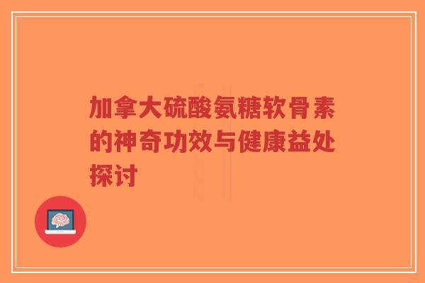加拿大硫酸氨糖软骨素的神奇功效与健康益处探讨