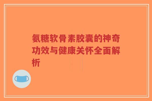 氨糖软骨素胶囊的神奇功效与健康关怀全面解析