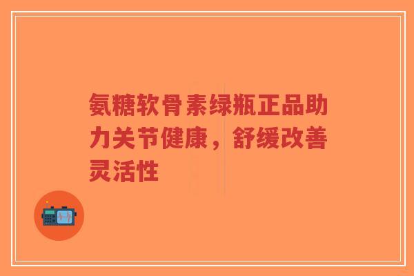 氨糖软骨素绿瓶正品助力关节健康，舒缓改善灵活性