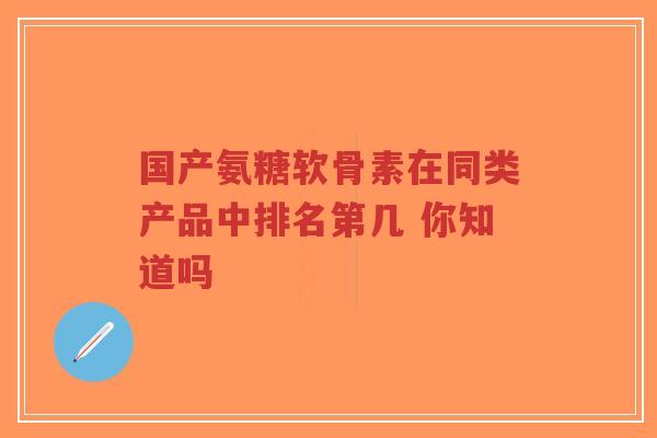 国产氨糖软骨素在同类产品中排名第几 你知道吗