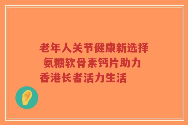 老年人关节健康新选择 氨糖软骨素钙片助力香港长者活力生活