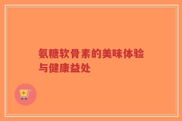 氨糖软骨素的美味体验与健康益处