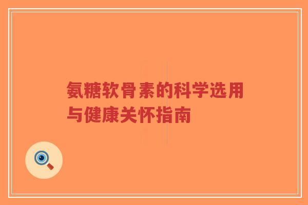 氨糖软骨素的科学选用与健康关怀指南