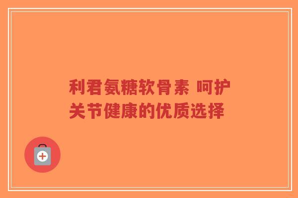 利君氨糖软骨素 呵护关节健康的优质选择