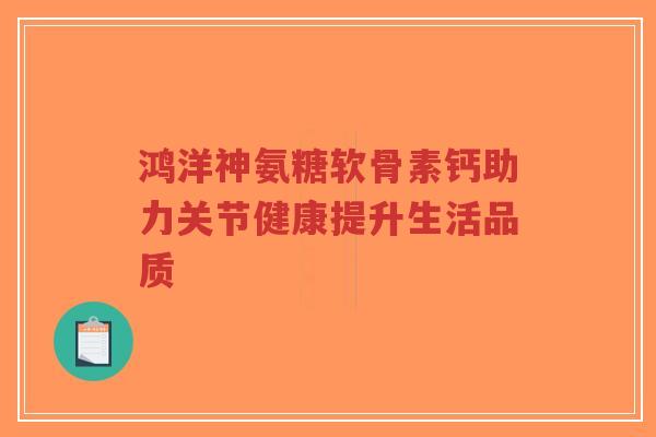 鸿洋神氨糖软骨素钙助力关节健康提升生活品质