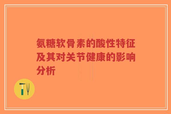 氨糖软骨素的酸性特征及其对关节健康的影响分析