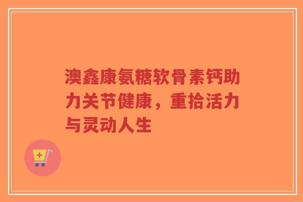 澳鑫康氨糖软骨素钙助力关节健康，重拾活力与灵动人生