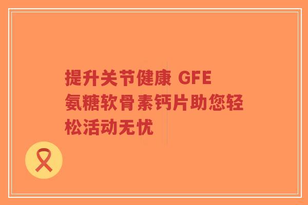 提升关节健康 GFE氨糖软骨素钙片助您轻松活动无忧
