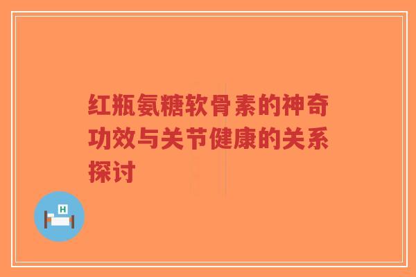 红瓶氨糖软骨素的神奇功效与关节健康的关系探讨