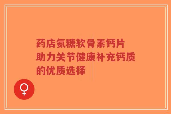 药店氨糖软骨素钙片 助力关节健康补充钙质的优质选择