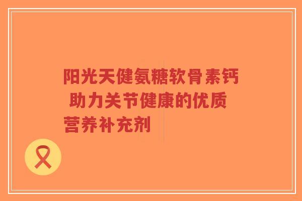 阳光天健氨糖软骨素钙 助力关节健康的优质营养补充剂