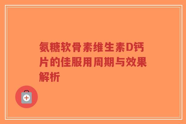 氨糖软骨素维生素D钙片的佳服用周期与效果解析