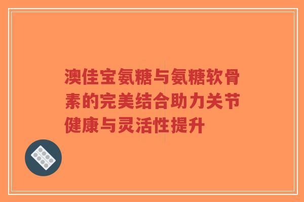 澳佳宝氨糖与氨糖软骨素的完美结合助力关节健康与灵活性提升