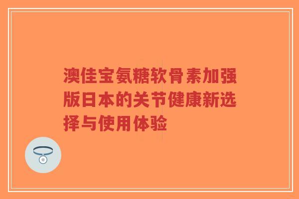澳佳宝氨糖软骨素加强版日本的关节健康新选择与使用体验